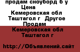продам сноуборд б/у › Цена ­ 8 000 - Кемеровская обл., Таштагол г. Другое » Продам   . Кемеровская обл.,Таштагол г.